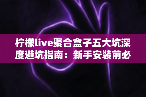 柠檬live聚合盒子五大坑深度避坑指南：新手安装前必读，看完少走弯路、省钱又安心