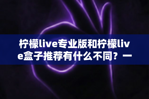 柠檬live专业版和柠檬live盒子推荐有什么不同？一文读懂两大版本差异，选对版本不踩坑