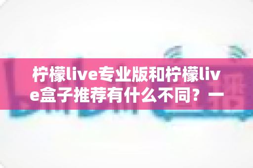 柠檬live专业版和柠檬live盒子推荐有什么不同？一文读懂两大版本差异，选对版本不踩坑