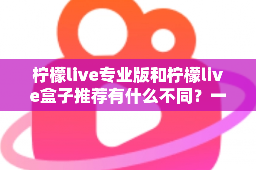 柠檬live专业版和柠檬live盒子推荐有什么不同？一文读懂两大版本差异，选对版本不踩坑