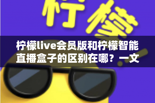 柠檬live会员版和柠檬智能直播盒子的区别在哪？一文详解两款直播工具的核心差异与选购指南