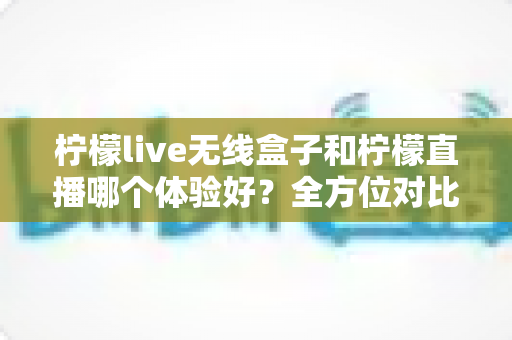 柠檬live无线盒子和柠檬直播哪个体验好?全方位对比分析与选购指南 柠檬live无线盒子和柠檬直播哪个体验好?全方位对比分析与选购指南
