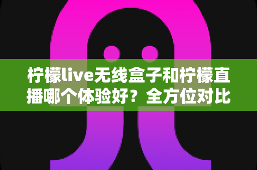 柠檬live无线盒子和柠檬直播哪个体验好？全方位对比分析与选购指南
