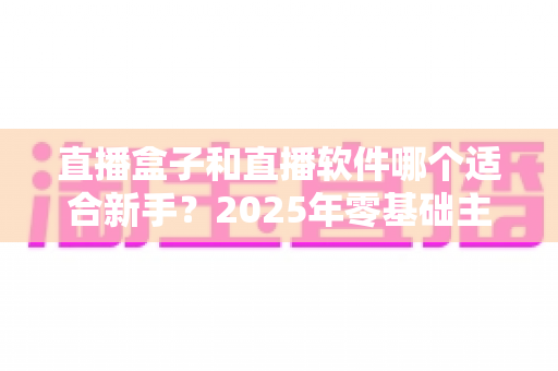 直播盒子和直播软件哪个适合新手？2025年零基础主播入门设备与工具全方位选择指南