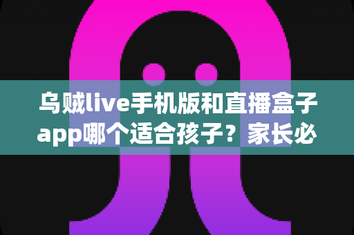乌贼live手机版和直播盒子app哪个适合孩子？家长必读的深度对比与安全选择指南