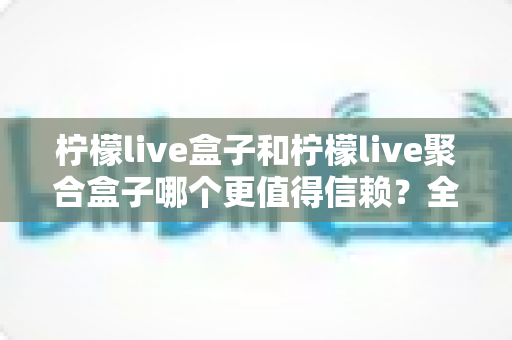 柠檬live盒子和柠檬live聚合盒子哪个更值得信赖？全面对比分析助你做出明智选择