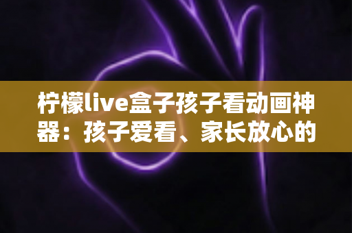 柠檬live盒子孩子看动画神器:孩子爱看、家长放心的家庭动画观影新选择 柠檬live盒子孩子看动画神器:孩子爱看、家长放心的家庭动画观影新选择