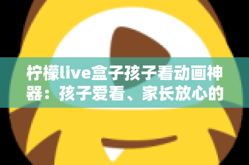 柠檬live盒子孩子看动画神器：孩子爱看、家长放心的家庭动画观影新选择