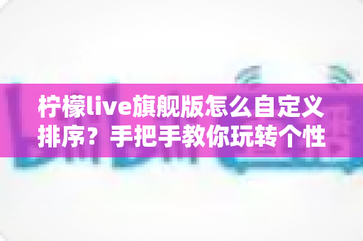 柠檬live旗舰版怎么自定义排序？手把手教你玩转个性化排序功能，轻松打造专属界面