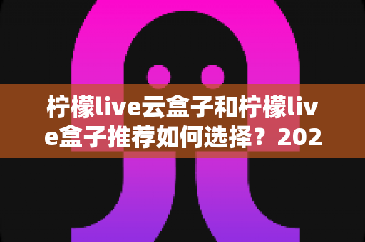 柠檬live云盒子和柠檬live盒子推荐如何选择?2025年最实用的电视盒子选购指南,看完不踩坑 柠檬live云盒子和柠檬live盒子推荐如何选择?2025年最实用的电视盒子选购指南,看完不踩坑