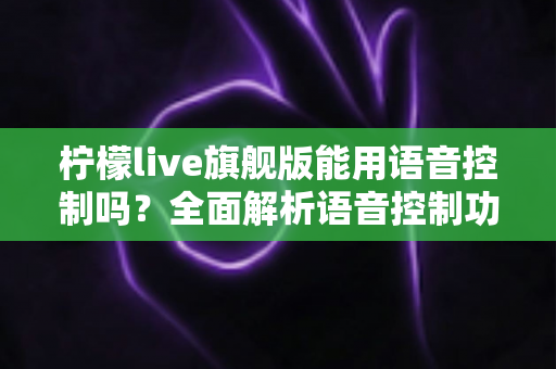 柠檬live旗舰版能用语音控制吗?全面解析语音控制功能、开启方法与实用技巧 柠檬live旗舰版能用语音控制吗?全面解析语音控制功能、开启方法与实用技巧