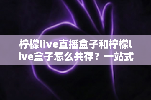 柠檬live直播盒子和柠檬live盒子怎么共存？一站式安装双开与使用全攻略