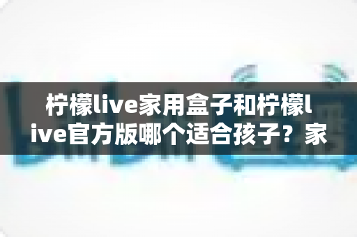 柠檬live家用盒子和柠檬live官方版哪个适合孩子？家长选购深度对比指南