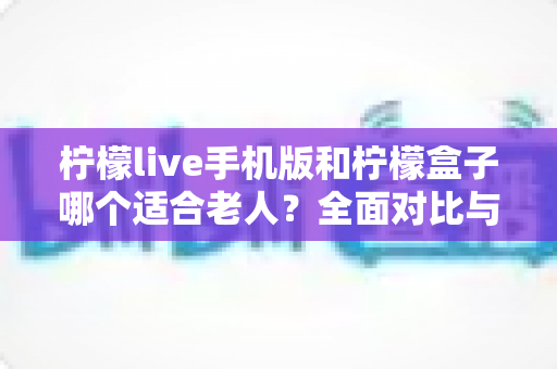 柠檬live手机版和柠檬盒子哪个适合老人?全面对比与实用选购指南 柠檬live手机版和柠檬盒子哪个适合老人?全面对比与实用选购指南