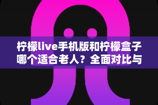 柠檬live手机版和柠檬盒子哪个适合老人?全面对比与实用选购指南 柠檬live手机版和柠檬盒子哪个适合老人?全面对比与实用选购指南