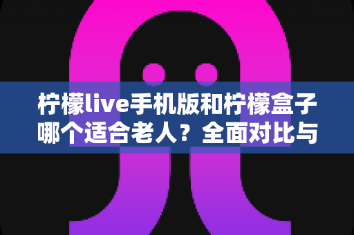 柠檬live手机版和柠檬盒子哪个适合老人？全面对比与实用选购指南