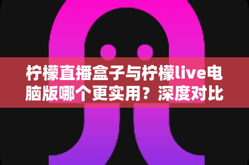 柠檬直播盒子与柠檬live电脑版哪个更实用？深度对比解析，帮你找到最适合自己的观看方案