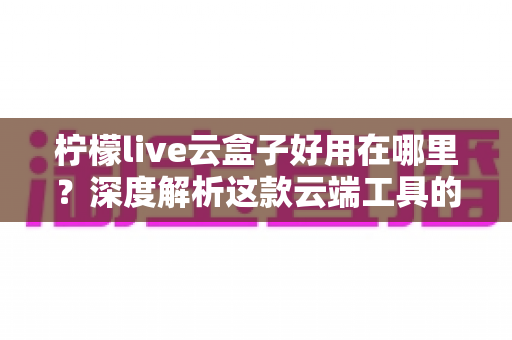 柠檬live云盒子好用在哪里？深度解析这款云端工具的核心优势与真实使用体验