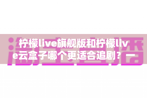 柠檬live旗舰版和柠檬live云盒子哪个更适合追剧？一文看懂两者差异，追剧党必读的深度对比指南