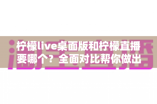 柠檬live桌面版和柠檬直播要哪个？全面对比帮你做出最佳选择