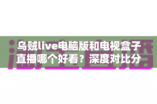 乌贼live电脑版和电视盒子直播哪个好看？深度对比分析帮你找到最适合的观赛方式