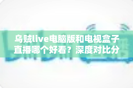乌贼live电脑版和电视盒子直播哪个好看？深度对比分析帮你找到最适合的观赛方式