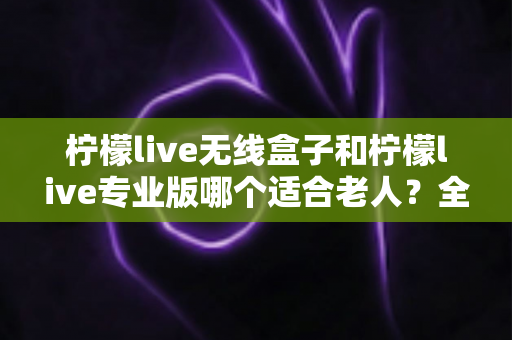 柠檬live无线盒子和柠檬live专业版哪个适合老人?全方位对比帮你选对不踩坑 柠檬live无线盒子和柠檬live专业版哪个适合老人?全方位对比帮你选对不踩坑