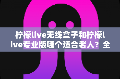 柠檬live无线盒子和柠檬live专业版哪个适合老人?全方位对比帮你选对不踩坑 柠檬live无线盒子和柠檬live专业版哪个适合老人?全方位对比帮你选对不踩坑