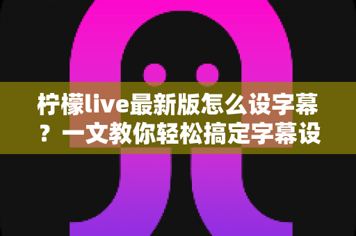 柠檬live最新版怎么设字幕?一文教你轻松搞定字幕设置全流程 柠檬live最新版怎么设字幕?一文教你轻松搞定字幕设置全流程