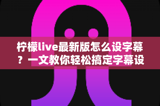 柠檬live最新版怎么设字幕？一文教你轻松搞定字幕设置全流程