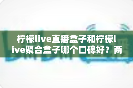 柠檬live直播盒子和柠檬live聚合盒子哪个口碑好？两款产品的深度对比与真实用户评价解析