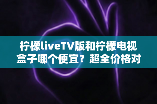 柠檬liveTV版和柠檬电视盒子哪个便宜？超全价格对比与省心选购指南