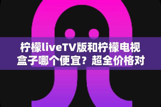 柠檬liveTV版和柠檬电视盒子哪个便宜？超全价格对比与省心选购指南
