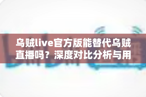乌贼live官方版能替代乌贼直播吗？深度对比分析与用户选择全指南