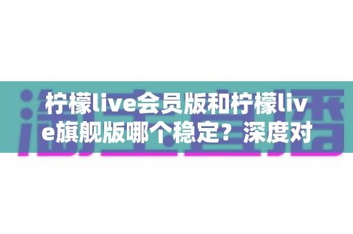 柠檬live会员版和柠檬live旗舰版哪个稳定？深度对比分析助你选出最合适版本