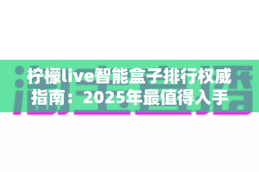 柠檬live智能盒子排行权威指南:2025年最值得入手的智能电视盒子选购全攻略 柠檬live智能盒子排行权威指南:2025年最值得入手的智能电视盒子选购全攻略