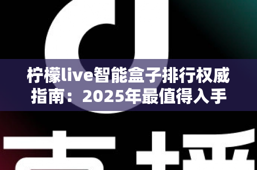 柠檬live智能盒子排行权威指南：2025年最值得入手的智能电视盒子选购全攻略