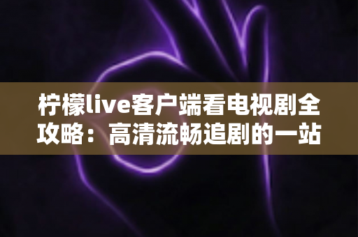 柠檬live客户端看电视剧全攻略:高清流畅追剧的一站式实用指南 柠檬live客户端看电视剧全攻略:高清流畅追剧的一站式实用指南