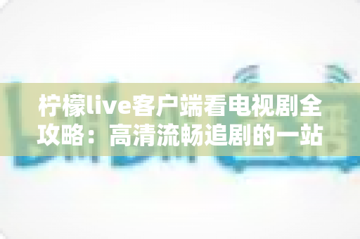 柠檬live客户端看电视剧全攻略:高清流畅追剧的一站式实用指南 柠檬live客户端看电视剧全攻略:高清流畅追剧的一站式实用指南