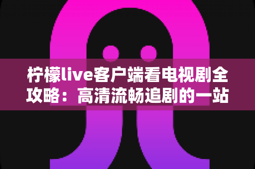 柠檬live客户端看电视剧全攻略：高清流畅追剧的一站式实用指南