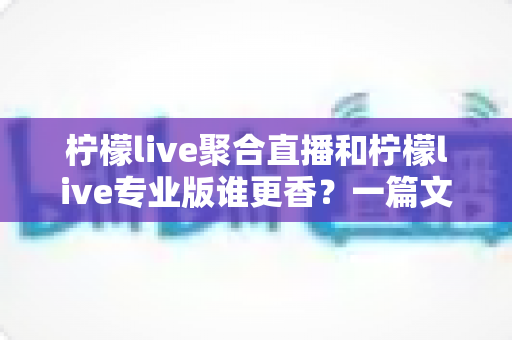 柠檬live聚合直播和柠檬live专业版谁更香?一篇文章帮你选对直播神器 柠檬live聚合直播和柠檬live专业版谁更香?一篇文章帮你选对直播神器