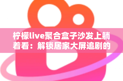柠檬live聚合盒子沙发上躺着看：解锁居家大屏追剧的极致舒适体验