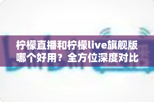 柠檬直播和柠檬live旗舰版哪个好用?全方位深度对比评测,帮你选出最适合的直播平台 柠檬直播和柠檬live旗舰版哪个好用?全方位深度对比评测,帮你选出最适合的直播平台