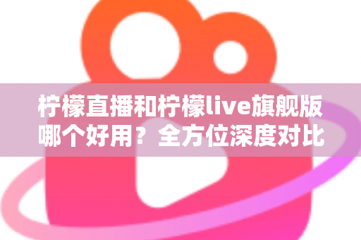 柠檬直播和柠檬live旗舰版哪个好用？全方位深度对比评测，帮你选出最适合的直播平台