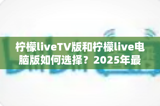 柠檬liveTV版和柠檬live电脑版如何选择?2025年最全对比指南帮你轻松决策 柠檬liveTV版和柠檬live电脑版如何选择?2025年最全对比指南帮你轻松决策