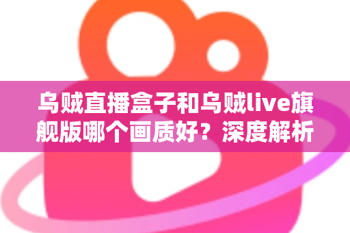 乌贼直播盒子和乌贼live旗舰版哪个画质好？深度解析两款热门设备画质差异与选购指南