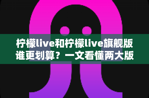 柠檬live和柠檬live旗舰版谁更划算?一文看懂两大版本差异与选购指南 柠檬live和柠檬live旗舰版谁更划算?一文看懂两大版本差异与选购指南