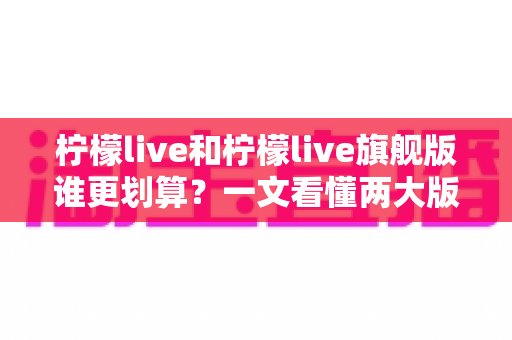 柠檬live和柠檬live旗舰版谁更划算?一文看懂两大版本差异与选购指南 柠檬live和柠檬live旗舰版谁更划算?一文看懂两大版本差异与选购指南