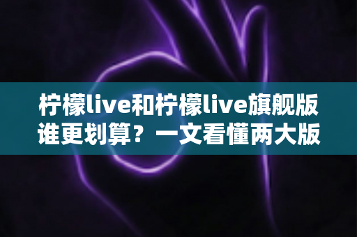 柠檬live和柠檬live旗舰版谁更划算？一文看懂两大版本差异与选购指南