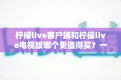 柠檬live客户端和柠檬live电视版哪个更值得买?一文读懂两者差异与选购攻略 柠檬live客户端和柠檬live电视版哪个更值得买?一文读懂两者差异与选购攻略